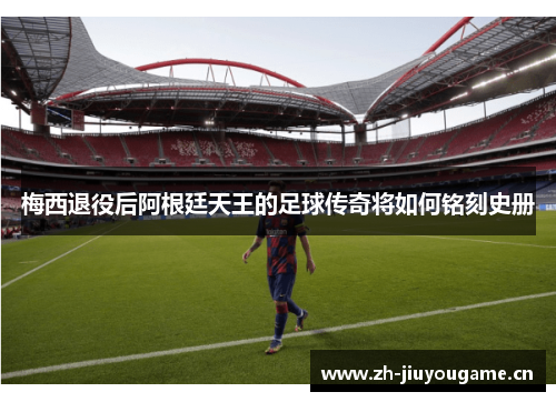 梅西退役后阿根廷天王的足球传奇将如何铭刻史册 梅西退役后阿根廷天王的足球传奇将如何铭刻史册