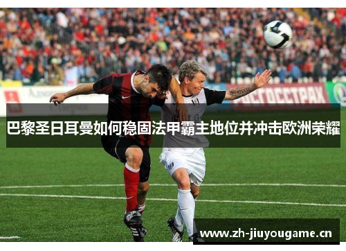 巴黎圣日耳曼如何稳固法甲霸主地位并冲击欧洲荣耀 巴黎圣日耳曼如何稳固法甲霸主地位并冲击欧洲荣耀