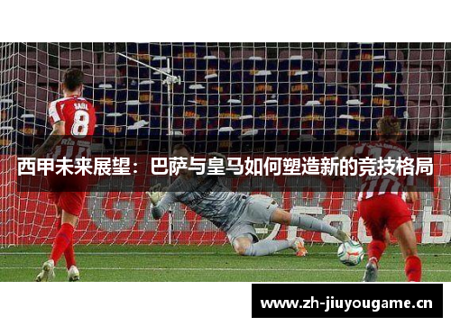 西甲未来展望:巴萨与皇马如何塑造新的竞技格局 西甲未来展望:巴萨与皇马如何塑造新的竞技格局