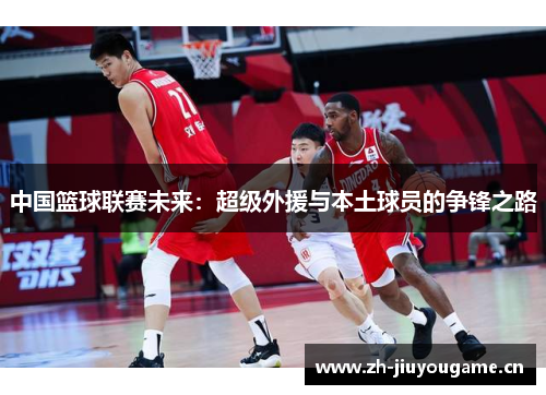 中国篮球联赛未来:超级外援与本土球员的争锋之路 中国篮球联赛未来:超级外援与本土球员的争锋之路