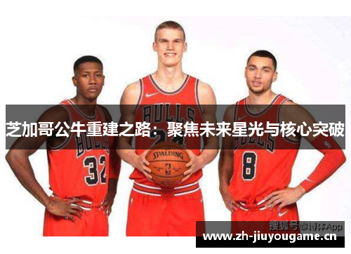 芝加哥公牛重建之路:聚焦未来星光与核心突破 芝加哥公牛重建之路:聚焦未来星光与核心突破