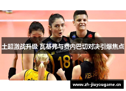 土超激战升级 瓦基弗与费内巴切对决引爆焦点 土超激战升级 瓦基弗与费内巴切对决引爆焦点