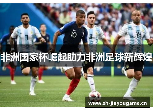 非洲国家杯崛起助力非洲足球新辉煌 非洲国家杯崛起助力非洲足球新辉煌