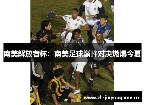 南美解放者杯:南美足球巅峰对决燃爆今夏 南美解放者杯:南美足球巅峰对决燃爆今夏
