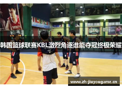 韩国篮球联赛KBL激烈角逐谁能夺冠终极荣耀 韩国篮球联赛KBL激烈角逐谁能夺冠终极荣耀