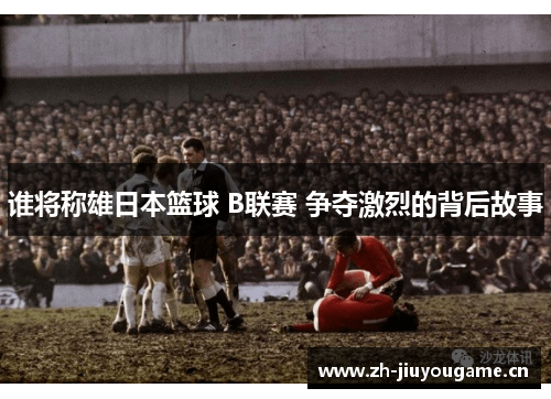 谁将称雄日本篮球 B联赛 争夺激烈的背后故事 谁将称雄日本篮球 B联赛 争夺激烈的背后故事
