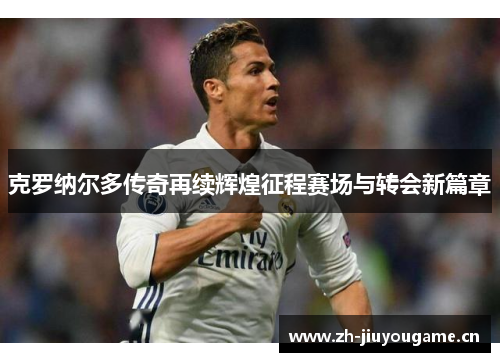 克罗纳尔多传奇再续辉煌征程赛场与转会新篇章 克罗纳尔多传奇再续辉煌征程赛场与转会新篇章