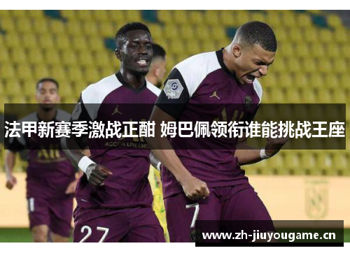 法甲新赛季激战正酣 姆巴佩领衔谁能挑战王座 法甲新赛季激战正酣 姆巴佩领衔谁能挑战王座