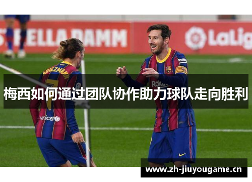梅西如何通过团队协作助力球队走向胜利 梅西如何通过团队协作助力球队走向胜利