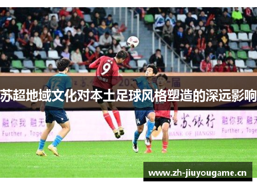 苏超地域文化对本土足球风格塑造的深远影响 苏超地域文化对本土足球风格塑造的深远影响