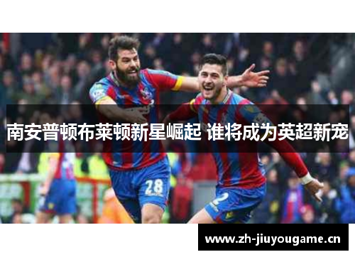 南安普顿布莱顿新星崛起 谁将成为英超新宠 南安普顿布莱顿新星崛起 谁将成为英超新宠