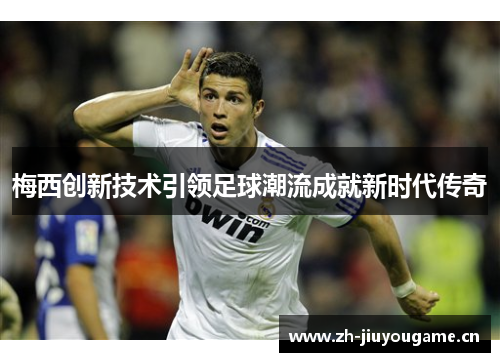 梅西创新技术引领足球潮流成就新时代传奇 梅西创新技术引领足球潮流成就新时代传奇